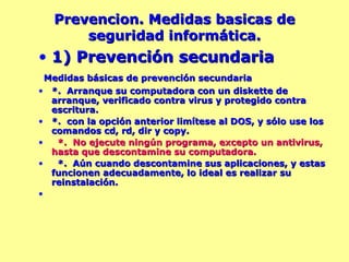 Prevencion. Medidas basicas de seguridad informática. 1) Prevención secundaria Medidas básicas de prevención secundaria *.  Arranque su computadora con un diskette de arranque, verificado contra virus y protegido contra escritura.  *.  con la opción anterior limítese al DOS, y sólo use los comandos cd, rd, dir y copy. *.  No ejecute ningún programa, excepto un antivirus, hasta que descontamine su computadora. *.  Aún cuando descontamine sus aplicaciones, y estas funcionen adecuadamente, lo ideal es realizar su reinstalación. 