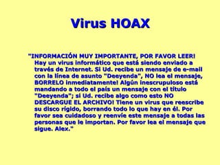 Virus HOAX "INFORMACIÓN MUY IMPORTANTE, POR FAVOR LEER! Hay un virus informático que está siendo enviado a través de Internet. Si Ud. recibe un mensaje de e-mail con la línea de asunto "Deeyenda", NO lea el mensaje, BORRELO inmediatamente! Algún inescrupuloso está mandando a todo el país un mensaje con el título "Deeyenda"; si Ud. recibe algo como esto NO DESCARGUE EL ARCHIVO! Tiene un virus que reescribe su disco rígido, borrando todo lo que hay en él. Por favor sea cuidadoso y reenvíe este mensaje a todas las personas que le importan. Por favor lea el mensaje que sigue. Alex." 