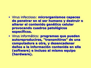 Virus infeccioso:  microrganismos capaces de penetrar en el ser humano y destruir o alterar el contenido genético celular provocando cuadros patológicos específicos.  Virus informático:  programas que pueden autoreproducirse, "transmitirse" de una computadora a otra, y desencadenar daños a la información contenida en ella (software) e incluso al mismo equipo (hardware). 