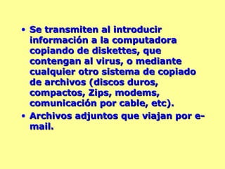 Se transmiten al introducir información a la computadora copiando de diskettes, que contengan al virus, o mediante cualquier otro sistema de copiado de archivos (discos duros, compactos, Zips, modems, comunicación por cable, etc). Archivos adjuntos que viajan por e-mail. 