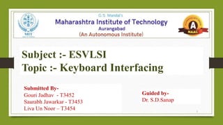 Submitted By-
Gouri Jadhav - T3452
Saurabh Jawarkar - T3453
Liva Un Noor – T3454
Guided by-
Dr. S.D.Sanap
Subject :- ESVLSI
Topic :- Keyboard Interfacing
1
 