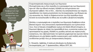 Ο αριστοκρατικός πατριωτισμός των Κομνηνών
Εξυπηρέτησαν και οι δύο περίοδοι (η εικονομαχική και των Κομνηνών)
πριν απ' όλα την εθνική επιταγή, δηλαδή την αντιμετώπιση του
εξωτερικού εχθρού. Και οι δύο... εξαιτίας της αναγκαιότητας των καιρών,
προκάλεσαν την στρατιωτικοποίηση της Αυτοκρατορίας, των θεσμών και
της κοινωνίας της. Κατά τη διάρκεια αυτών των δύο περιόδων έγινε
δυνατό να κινητοποιηθεί το έθνος και να σωθεί η βυζαντινή πατρίδα.
Ωστόσο, η εικονομαχία και η περίοδος των Κομνηνών διαφέρουν σένα
βασικό σημείο: τους κοινωνικούς προσανατολισμούς των εμπνευστών
τους. Ενώ οι Ίσαυροι στηρίχθηκαν κυρίως στο λαϊκό εθνικό στοιχείο, οι
Κομνηνοί έφεραν σε πέρας την προσπάθειά τους, ευνοώντας κυρίως την
αριστοκρατία της χώρας, δηλαδή τις μεγάλες αστικές και στρατιωτικές
οικογένειες, που σφετερίστηκαν τον κρατικό μηχανισμό και έμειναν πάντα
αλληλέγγυες σε μία δράση σχεδόν οικογενειακή, γιατί πολλές από αυτές
συνδέονταν μεταξύ τους με οικογενειακούς δεσμούς.
Ε. Γλύκατζη- Αρβελέρ, Η πολιτική ιδεολογία της Βυζαντινής
Αυτοκρατορίας, μετ. Τ. Δρακοπούλου, Αθήνα 1977, 83.
Τι κοινό και τι
διαφορετικό είχε
η περίοδος των
Ισαύρων και των
Κομνηνών
αντίστοιχα;
ΦΑΤΣΗ ΑΘΑΝΑΣΙΑ ΦΙΛΟΛΟΓΟΣ 10
 