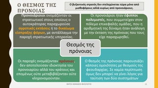 Ο ΘΕΣΜΟΣ ΤΗΣ
ΠΡΟΝΟΙΑΣ
ΦΑΤΣΗ ΑΘΑΝΑΣΙΑ ΦΙΛΟΛΟΓΟΣ 11
Προνοιάριοιοι ονομάζονταν οι
στρατιωτικοί στους οποίους ο
αυτοκράτορας παραχωρούσε
αγροτικές εκτάσεις ή το δικαίωμα
είσπραξης φόρων, με αντάλλαγμα την
παροχή στρατιωτικής υπηρεσίας.
Οι προνοιάριοι ήταν έφιπποι
πολεμιστές, που συμμετείχαν στον
πόλεμο επικεφαλής ομάδας, που η
αριθμητική της δύναμη ήταν ανάλογη
με την έκταση της πρόνοιας που τους
είχε παραχωρηθεί.
Οι παροχές ονομάζονταν πρόνοιες,
δεν αποτελούσαν ιδιοκτησία του
προνοιαρίου αλλά του κράτους και
επομένως ούτε μεταβιβάζονταν ούτε
κληρονομούνταν.
Ο θεσμός της πρόνοιας παρουσιάζει
κάποιες ομοιότητες με θεσμούς της
φεουδαρχίας. Σε καμία περίπτωση
όμως δεν μπορεί να γίνει λόγος για
ταύτιση των δύο συστημάτων
Θεσμός της
πρόνοιας
Ο βυζαντινός στρατός δεν στελεχώνεται τώρα μόνο από
μισθοφόρους αλλά κυρίως από προνοιάριους.
 