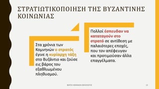 ΣΤΡΑΤΙΩΤΙΚΟΠΟΙΗΣΗ ΤΗΣ ΒΥΖΑΝΤΙΝΗΣ
ΚΟΙΝΩΝΙΑΣ
Στα χρόνια των
Κομνηνών ο στρατός
έγινε η κυρίαρχη τάξη
στο Βυζάντιο και ζούσε
εις βάρος του
εξαθλιωμένου
πληθυσμού.
Πολλοί έσπευδαν να
καταταγούν στο
στρατό σε αντίθεση με
παλαιότερες εποχές,
που τον απέφευγαν
και προτιμούσαν άλλα
επαγγέλματα.
ΦΑΤΣΗ ΑΘΑΝΑΣΙΑ ΦΙΛΟΛΟΓΟΣ 12
 