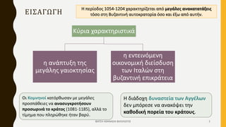 ΕΙΣΑΓΩΓΗ
Κύρια χαρακτηριστικά
η ανάπτυξη της
μεγάλης γαιοκτησίας
η εντεινόμενη
οικονομική διείσδυση
των Ιταλών στη
βυζαντινή επικράτεια
Η περίοδος 1054-1204 χαρακτηρίζεται από μεγάλες ανακατατάξεις
τόσο στη Βυζαντινή αυτοκρατορία όσο και έξω από αυτήν.
Οι Κομνηνοί κατόρθωσαν με μεγάλες
προσπάθειες να ανασυγκροτήσουν
προσωρινά το κράτος (1081-1185), αλλά το
τίμημα που πληρώθηκε ήταν βαρύ.
Η διάδοχη δυναστεία των Αγγέλων
δεν μπόρεσε να ανακόψει την
καθοδική πορεία του κράτους.
ΦΑΤΣΗ ΑΘΑΝΑΣΙΑ ΦΙΛΟΛΟΓΟΣ 2
 