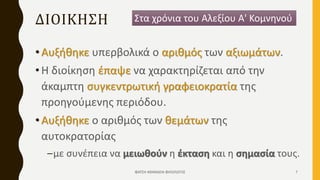 ΔΙΟΙΚΗΣΗ
•Αυξήθηκε υπερβολικά ο αριθμός των αξιωμάτων.
•Η διοίκηση έπαψε να χαρακτηρίζεται από την
άκαμπτη συγκεντρωτική γραφειοκρατία της
προηγούμενης περιόδου.
•Αυξήθηκε ο αριθμός των θεμάτων της
αυτοκρατορίας
–με συνέπεια να μειωθούν η έκταση και η σημασία τους.
Στα χρόνια του Αλεξίου Α' Κομνηνού
ΦΑΤΣΗ ΑΘΑΝΑΣΙΑ ΦΙΛΟΛΟΓΟΣ 7
 