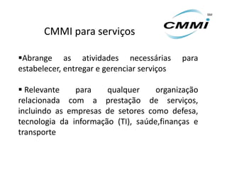 CMMI para serviços

Abrange as atividades necessárias           para
estabelecer, entregar e gerenciar serviços

 Relevante    para    qualquer     organização
relacionada com a prestação de serviços,
incluindo as empresas de setores como defesa,
tecnologia da informação (TI), saúde,finanças e
transporte
 