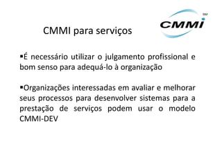 CMMI para serviços

É necessário utilizar o julgamento profissional e
bom senso para adequá-lo à organização

Organizações interessadas em avaliar e melhorar
seus processos para desenvolver sistemas para a
prestação de serviços podem usar o modelo
CMMI-DEV
 