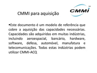CMMI para aquisição

Este documento é um modelo de referência que
cobre a aquisição das capacidades necessárias.
Capacidades são adquiridas em muitas indústrias,
incluindo aeroespacial, bancário, hardware,
software, defesa, automóvel, manufatura e
telecomunicações. Todas estas indústrias podem
utilizar CMMI-ACQ
 