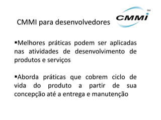 CMMI para desenvolvedores

Melhores práticas podem ser aplicadas
nas atividades de desenvolvimento de
produtos e serviços

Aborda práticas que cobrem ciclo de
vida do produto a partir de sua
concepção até a entrega e manutenção
 
