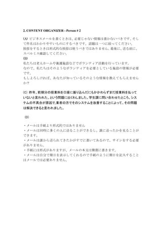 2. CONTENT ORGANIZER - Person # 2

(A) ビジネスメールを書くときは、必要じゃない情報は書かないべきです、そし
て件名はわかりやすいものにするべきです。話題は一つに絞ってください。
挨拶をするときは形式的な挨拶は使うべきではありません。  最後に、送る前に、
スペルミス確認してください。
(B)
私たちは老人ホームや養護施設などでボランティア活動を行っています。
なので、私たちはそのようなボランティアを必要としている施設の情報が必要
です。
もしよろしければ、あなたが知っているそのような情報を教えてもらえません
か？

(C) 昨年、前期分の授業料を口座に振り込んだにもかかわらずまだ授業料を払って
いないと言われた、という問題に出くわしました。学生課に問い合わせたところ、シス
テムの不具合が原因で,業者の方でそのシステムを改善することによって、その問題
は解決できると言われました。

(D)

・メールは手紙より形式的ではありません
・メールは同時に多くの人に送ることができるし、誰に送ったかを見ることが
できます。
・メールは誰から送られてきたかがすでに書いてあるので、サインをする必要
がありません。
・手紙には形式がありますが、メールの本文は簡潔に書きます。
・メールは自分で期日を表示してくれるので手紙のように期日を記入すること
はメールでは必要ありません。
 