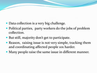  Data collection is a very big challenge.
 Political parties, party workers do the jobs of problem

collection.
 But still, majority don’t get to participate.
 Reason, raising issue is not very simple, tracking them
and coordinating affected people 10x harder.
 Many people raise the same issue in different manner.

 