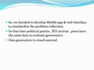  So, we decided to develop Mobile app & web Interface

to standardize the problem collection.
 So that later political parties , RTI activist , press have
the same data to evaluate governance.
 Data generation is crowd sourced.

 