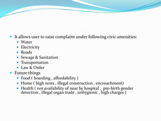  It allows user to raise complaint under following civic amenities:
 Water
 Electricity
 Roads
 Sewage & Sanitation
 Transportation
 Law & Order
 Future things
 Food ( hoarding , affordability )
 Home ( high rents , illegal construction , encroachment)
 Health ( not availability of near by hospital , pre-birth gender
detection , illegal organ trade , unhygienic , high charges )

 