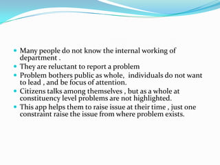  Many people do not know the internal working of





department .
They are reluctant to report a problem
Problem bothers public as whole, individuals do not want
to lead , and be focus of attention.
Citizens talks among themselves , but as a whole at
constituency level problems are not highlighted.
This app helps them to raise issue at their time , just one
constraint raise the issue from where problem exists.

 