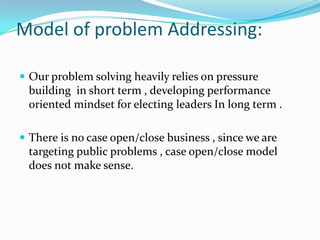 Model of problem Addressing:
 Our problem solving heavily relies on pressure

building in short term , developing performance
oriented mindset for electing leaders In long term .
 There is no case open/close business , since we are

targeting public problems , case open/close model
does not make sense.

 