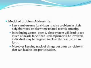  Model of problem Addressing:
 Less cumbersome for citizen to raise problem in their
neighborhood or elsewhere related to civic amenity.
 Introducing a case , open & close system will lead to too
much of hassle for citizen , red-tapism will be involved ,
individual may be targeted to close the case , so on so
forth.
 Moreover keeping track of things put onus on citizens
that can lead to less participation.

 