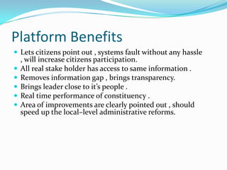 Platform Benefits
 Lets citizens point out , systems fault without any hassle






, will increase citizens participation.
All real stake holder has access to same information .
Removes information gap , brings transparency.
Brings leader close to it’s people .
Real time performance of constituency .
Area of improvements are clearly pointed out , should
speed up the local–level administrative reforms.

 