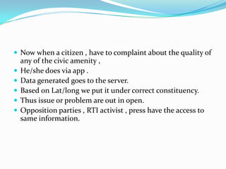  Now when a citizen , have to complaint about the quality of






any of the civic amenity ,
He/she does via app .
Data generated goes to the server.
Based on Lat/long we put it under correct constituency.
Thus issue or problem are out in open.
Opposition parties , RTI activist , press have the access to
same information.

 