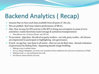 Backend Analytics ( Recap)
 Assume that we have such data available from all parts of the city .

 We can publish Real-time relative performance of MLA’s.
 Also, Now its easy for RTI activist to file RTI to bring out corruption in areas of civic
amenities ( roads/electricity/water/sewage & sanitation/transportation)


Thus effective use of Citizen Charter and RTI Act.

 To an extent , App does the job of an party workers , not only party worker , all citizens
are empowered to participate in highlighting mis-governance.

 If such an app has user base in all metro , then we can do Real-time , factual evaluation
of governance by Ruling Party , bypassing pseudo image building..





Making it easy to validate claims
For e.g sitting in Bangalore you know civic amenities/citizen satisfaction for each every constituency of Delhi
Making it hard , to say anything but the truth.
No Glorious claims without real work

 