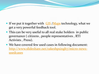  If we put it together with GIS /Maps technology, what we

get a very powerful feedback tool.
 This can be very useful to all real stake holders in public
governance ( citizens , people representatives , RTI
Activists , Press).
 We have covered few used cases in following document:
http://www.slideshare.net/rakeshpsingh7/micro-newsusedcases

 