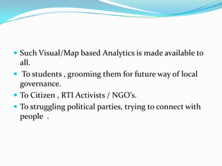  Such Visual/Map based Analytics is made available to

all.
 To students , grooming them for future way of local
governance.
 To Citizen , RTI Activists / NGO’s.
 To struggling political parties, trying to connect with
people .

 