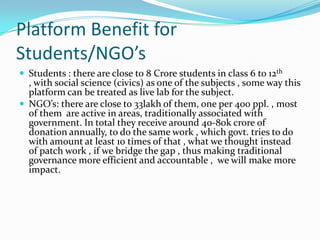 Platform Benefit for
Students/NGO’s
 Students : there are close to 8 Crore students in class 6 to 12th

, with social science (civics) as one of the subjects , some way this
platform can be treated as live lab for the subject.
 NGO’s: there are close to 33lakh of them, one per 400 ppl. , most
of them are active in areas, traditionally associated with
government. In total they receive around 40-80k crore of
donation annually, to do the same work , which govt. tries to do
with amount at least 10 times of that , what we thought instead
of patch work , if we bridge the gap , thus making traditional
governance more efficient and accountable , we will make more
impact.

 