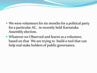  We were volunteers for six months for a political party

for a particular AC, in recently held Karnataka
Assembly election.
 Whatever we Observed and learnt as a volunteer,
based on that We are trying to build a tool that can
help real stake holders of public governance.

 