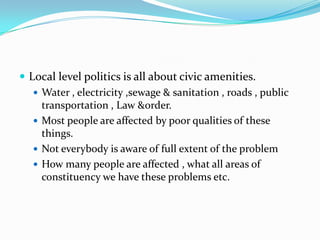  Local level politics is all about civic amenities.
 Water , electricity ,sewage & sanitation , roads , public
transportation , Law &order.
 Most people are affected by poor qualities of these
things.
 Not everybody is aware of full extent of the problem
 How many people are affected , what all areas of
constituency we have these problems etc.

 