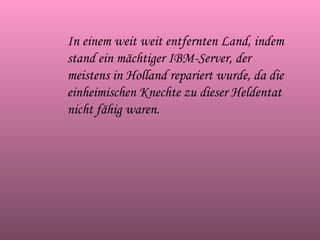 In einem weit weit entfernten Land, indem stand ein mächtiger IBM-Server, der meistens in Holland repariert wurde, da die einheimischen Knechte zu dieser Heldentat nicht fähig waren. 