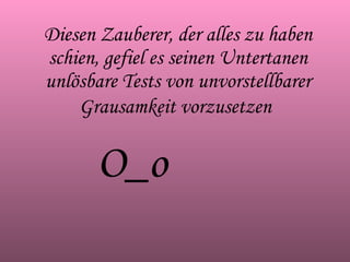 Diesen Zauberer, der alles zu haben schien, gefiel es seinen Untertanen unlösbare Tests von unvorstellbarer Grausamkeit vorzusetzen   O_o 