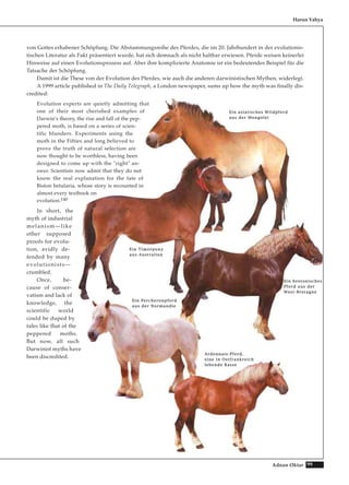 99Adnan Oktar
von Gottes erhabener Schöpfung. Die Abstammungsreihe des Pferdes, die im 20. Jahrhundert in der evolutionis-
tischen Literatur als Fakt präsentiert wurde, hat sich demnach als nicht haltbar erwiesen. Pferde weisen keinerlei
Hinweise auf einen Evolutionsprozess auf. Aber ihre komplizierte Anatomie ist ein bedeutendes Beispiel für die
Tatsache der Schöpfung.
Damit ist die These von der Evolution des Pferdes, wie auch die anderen darwinistischen Mythen, widerlegt.
A 1999 article published in The Daily Telegraph, a London newspaper, sums up how the myth was finally dis-
credited:
Evolution experts are quietly admitting that
one of their most cherished examples of
Darwin's theory, the rise and fall of the pep-
pered moth, is based on a series of scien-
tific blunders. Experiments using the
moth in the Fifties and long believed to
prove the truth of natural selection are
now thought to be worthless, having been
designed to come up with the "right" an-
swer. Scientists now admit that they do not
know the real explanation for the fate of
Biston betularia, whose story is recounted in
almost every textbook on
evolution.140
In short, the
myth of industrial
melanism—like
other supposed
proofs for evolu-
tion, avidly de-
fended by many
evolutionists—
crumbled.
Once, be-
cause of conser-
vatism and lack of
knowledge, the
scientific world
could be duped by
tales like that of the
peppered moths.
But now, all such
Darwinist myths have
been discredited.
Harun Yahya
EEiinn aassiiaattiisscchheess WWiillddppffeerrdd
aauuss ddeerr MMoonnggoolleeii
EEiinn TTiimmoorrppoonnyy
aauuss AAuussttrraalliieenn
EEiinn PPeerrcchheerroonnppffeerrdd
aauuss ddeerr NNoorrmmaannddiiee
AArrddeennnnaaiiss--PPffeerrdd,,
eeiinnee iinn OOssttffrraannkkrreeiicchh
lleebbeennddee RRaassssee
EEiinn bbrreettoonniisscchheess
PPffeerrdd aauuss ddeerr
WWeesstt--BBrreettaaggnnee
 