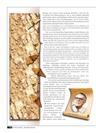 102 Es War Einmal.... Der Darwinismus
Biologe und Lehrer Craig Holdrege beschloss, sich mit der
Geschichte des Birkenspanners, die er seine Schüler jahrelang
gelehrt hatte, näher zu beschäftigen. Dabei stieß er auf eine interes-
sante Erklärung in den Aufzeichnungen von Sir Cyril Clarke,
Kettlewells engem Freund, der ihn bei der Durchführung seiner
Experimente unterstützt hatte. Clarke schrieb:
Alles, was wir beobachteten war, wo die Motten sich nicht aufhielten. In 25
Jahren haben wir lediglich zwei betularia an den Baumstämmen oder Wänden
neben unseren Fallen gefunden. . . 142
Das war ein erstaunliches Zugeständnis. Judith Hooper, eine
Amerikanerin, die als Journalistin und Autorin für The Atlantic
Monthly und den New York Times Book Review schreibt, berichtete
über Holdreges Reaktion in ihrem 2002 veröffentlichten Buch Of
Moths and Men:The Untold Story of Science and the Peppered Moth
(Über Motten und Menschen: Die unerzählte Geschichte über die
Wissenschaft und den Birkenspanner):
“Was ist hier los?“ fragte sich Holdrege. Er hatte Fotos von Motten an
Baumstämmen gezeigt, und seinen Studenten dabei von Vögeln erzählt, die
sich die auffälligeren Exemplare heraussuchten… und jetzt berichtet jemand
der die Motten seit 25 Jahren erforscht, dass er nur zwei Exemplare auf
Baumstämmen gesehen hat. Was ist mit den Flechten, dem Ruß, der Tarnung,
den Vögeln? Was ist mit der großen Geschichte vom Industriemelanismus?
Hing das nicht alles mit Motten zusammen, die für gewöhnlich an
Baumstämmen sitzen?143
Diese eigenartigen Umstände, entdeckt und bekundet von
Holdrege, enthüllten schnell die wahre Geschichte des
Birkenspanners. Judith Hooper fuhr fort: “Und wie sich herausstellte,
war Holdrege nicht der Einzige, der Risse in der Ikone entdeckt hatte.
Binnen kürzester Zeit hatte der Birkenspanner einen wis-
senschaftlichen Zwist angefacht.“144
Welche Erkenntnisse lassen sich aus dieser wis-
senschaftlichen Auseinandersetzung gewinnen?
Ein weiterer amerikanischer Autor und Biologe, Jonathan
Wells, hat detailliert über dieses Thema geschrieben. Ein Kapitel
seines Buches Icons of Evolution
beschäftigt sich mit diesem Thema.
Er sagt, dass Bernard Kettlewells
Studie, die als experimenteller
Beweis erachtet wurde, im
Grunde genommen ein wis-
senschaftlicher Skandal ist. Hier
sind einige der wesentlichen
Elemente:
Viele Studien, die nach
Kettlewells Experimenten
durchgeführt wurden,
haben gezeigt, dass sich
nur eine bestimmte Art
dieser Motten an
Baumstämmen niederlässt.
Alle anderen Arten halten sich
HH..BB..DD.. KKeettttlleewweellll
 