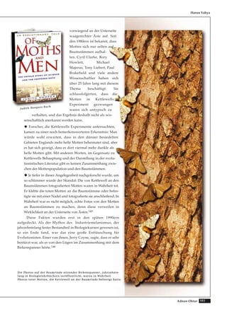 103Adnan Oktar
vorwiegend an der Unterseite
waagerechter Äste auf. Seit
den 1980ern ist bekannt, dass
Motten sich nur selten auf
Baumstämmen aufhal-
ten. Cyril Clarke, Rory
Howlett, Michael
Majerus, Tony Liebert, Paul
Brakefield und viele andere
Wissenschaftler haben sich
über 25 Jahre lang mit diesem
Thema beschäftigt. Sie
schlussfolgerten, dass die
Motten in Kettlewells
Experiment gezwungen
waren sich untypisch zu
verhalten, und das Ergebnis deshalb nicht als wis-
senschaftlich anerkannt werden kann.
Forscher, die Kettlewells Experimente untersuchten,
kamen zu einer noch bemerkenswerteren Erkenntnis: Man
würde wohl erwarten, dass in den dünner besiedelten
Gebieten Englands mehr helle Motten beheimatet sind, aber
es hat sich gezeigt, dass es dort viermal mehr dunkle als
helle Motten gibt. Mit anderen Worten, im Gegensatz zu
Kettlewells Behauptung und der Darstellung in der evolu-
tionistischen Literatur gibt es keinen Zusammenhang zwis-
chen der Mottenpopulation und den Baumstämmen.
Je tiefer in dieser Angelegenheit nachgeforscht wurde, um
so schlimmer wurde der Skandal: Die von Kettlewell an den
Baumstämmen fotografierten Motten waren in Wahrheit tot.
Er klebte die toten Motten an die Baumstämme oder befes-
tigte sie mit einer Nadel und fotografierte sie anschließend. In
Wahrheit war es nicht möglich, echte Fotos von den Motten
an Baumstämmen zu machen, denn diese verweilen in
Wirklichkeit an der Unterseite von Ästen.145
Diese Fakten wurden erst in den späten 1990ern
aufgedeckt. Als der Mythos des Industriemelanismus, der
jahrzehntelang fester Bestandteil in Biologiekursen gewesen ist,
so ein Ende fand, war das eine große Enttäuschung für
Evolutionisten. Einer von ihnen, Jerry Coyne, sagte, dass er sehr
bestürzt war, als er von den Lügen im Zusammenhang mit dem
Birkenspanner hörte.146
Harun Yahya
DDiiee PPhhoottooss aauuff ddeerr BBaauummrriinnddee ssiittzzeennddeerr BBiirrkkeennssppaannnneerr,, jjaahhrrzzeehhnnttee--
llaanngg iinn BBiioollooggiieelleehhrrbbüücchheerrnn vveerrööffffeennttlliicchhtt,, wwaarreenn iinn WWaahhrrhheeiitt
PPhhoottooss ttootteerr MMootttteenn,, ddiiee KKeettttlleewweellll aann ddeerr BBaauummrriinnddee bbeeffeessttiiggtt hhaattttee..
JJuuddiitthh HHooooppeerrss BBuucchh
 