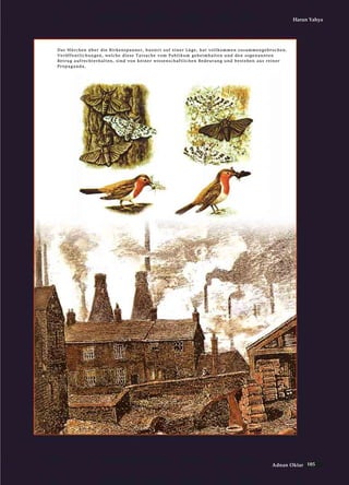 105Adnan Oktar
Harun Yahya
DDaass MMäärrcchheenn üübbeerr ddiiee BBiirrkkeennssppaannnneerr,, bbaassiieerrtt aauuff eeiinneerr LLüüggee,, hhaatt vvoollllkkoommmmeenn zzuussaammmmeennggeebbrroocchheenn..
VVeerrööffffeennttlliicchhuunnggeenn,, wweellcchhee ddiieessee TTaattssaacchhee vvoomm PPuubblliikkuumm ggeehheeiimmhhaalltteenn uunndd ddeenn ssooggeennaannnntteenn
BBeettrruugg aauuffrreecchhtteerrhhaalltteenn,, ssiinndd vvoonn kkeeiinneerr wwiisssseennsscchhaaffttlliicchheenn BBeeddeeuuttuunngg uunndd bbeesstteehheenn aauuss rreeiinneerr
PPrrooppaaggaannddaa..
 