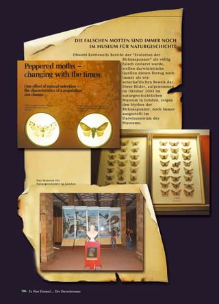106 Es War Einmal.... Der Darwinismus
OObbwwoohhll KKeettttlleewweellllss BBeerriicchhtt ddeerr ““EEvvoolluuttiioonn ddeerr
BBiirrkkeennssppaannnneerr““ aallss vvöölllliigg
ffaallsscchh eennttllaarrvvtt wwuurrddee,,
sstteelllleenn ddaarrwwiinniissttiisscchhee
QQuueelllleenn ddiieesseenn BBeettrruugg nnoocchh
iimmmmeerr aallss wwiiss--
sseennsscchhaaffttlliicchheenn BBeewweeiiss ddaarr..
DDiieessee BBiillddeerr,, aauuffggeennoommmmeenn
iimm OOkkttoobbeerr 22000033 iimm
nnaattuurrggeesscchhiicchhttlliicchheenn
MMuusseeuumm iinn LLoonnddoonn,, zzeeiiggeenn
ddeenn MMyytthhooss ddeerr
BBiirrkkeennssppaannnneerr,, nnoocchh iimmmmeerr
aauussggeesstteelllltt iimm
DDaarrwwiinnzzeennttrruumm ddeess
MMuusseeuummss..
DIE FALSCHEN MOTTEN SIND IMMER NOCH
IM MUSEUM FÜR NATURGESCHICHTE
DDaass MMuusseeuumm ffüürr
NNaattuurrggeesscchhiicchhttee iinn LLoonnddoonn
 