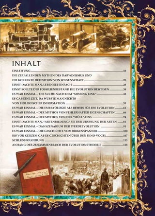 EINLEITUNG....................................................................................................................................10
DIE ZERFALLENDEN MYTHEN DES DARWINISMUS UND
DIE KORREKTE DEFINITION VON WISSENSCHAFT........................................................20
EINST DACHTE MAN, LEBEN SEI EINFACH ........................................................................28
EINST SOLLTE DER FOSSILIENBESTAND DIE EVOLUTION BEWEISEN....................38
ES WAR EINMAL – DIE SUCHE NACH DEM “MISSING LINK“......................................48
ES GAB EINE ZEIT, DA WUSSTE MAN NICHTS
VON BIOLOGISCHER INFORMATION ..................................................................................55
ES WAR EINMAL – DIE EMBRYOLOGIE ALS BEWEIS FÜR DIE EVOLUTION............61
ES WAR EINMAL – DER MYTHOS VON FEHLERHAFTER EIGENSCHAFTEN............66
ES WAR EINMAL – DER MYTHOS VON DER “MÜLL“-DNS ............................................74
EINST DACHTE MAN, “ARTENBILDUNG“ SEI DER URSPRUNG DER ARTEN ........81
ES WAR EINMAL – DAS SZENARIUM DER PFERDEEVOLUTION ................................91
ES WAR EINMAL – DIE GESCHICHTE VOM BIRKENSPANNER ....................................100
BIS VOR KURZEM GAB ES GESCHICHTEN ÜBER DEN DINO-VOGEL........................107
SCHLUSSFOLGERUNG ................................................................................................................113
ANHANG DER ZUSAMMENBRUCH DER EVOLUTIONSTHEORIE ..............................118
INHALT
 