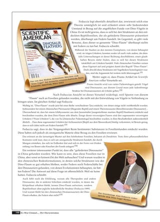 108 Es War Einmal.... Der Darwinismus
Feduccia legt ebenfalls detailliert dar, inwieweit solch eine
Theorie unmöglich ist und erläutert einen sehr bedeutenden
Umstand in Bezug auf die angeblichen Funde von Dino-Vögeln in
China: Es ist nicht gewiss, dass es sich bei den Strukturen an den ent-
deckten Reptilfossilien, die als gefiederte Dinosaurier präsentiert
werden, überhaupt um Federn handelt. Im Gegenteil, es gibt viele
Beweise, dass dieser so genannte “Dino-Flaum” überhaupt nichts
mit Federn zu tun hat. Feduccia schreibt:
Während der Studien an den meisten Exemplaren, von denen behauptet
wird, sie trügen Urfedern, konnten weder ich noch viele andere, die eben-
falls Untersuchungen in dieser Richtung durchführten, einen glaub-
haften Beweis dafür finden, dass es sich bei diesen Strukturen
tatsächlich um Urfedern handelt. Viele chinesischen Fossilien weisen
diese Eigenart auf und prägten damit den Begriff “Dino-Flaum“.
Doch obwohl diese Strukturen mit Vogelfedern homologisiert wur-
den, sind die Argumente bei weitem nicht überzeugend.151
Weiter sagte er, dass Prums Artikel im Scientific
American voller Vorurteile sei:
Prums Ansicht wird von vielen Paläontologen geteilt: Vögel
sind Dinosaurier, aus diesem Grund muss jede fadenförmige
Struktur bei Dromaeosauriern als Urfeder gelten.152
Nach Feduccias Ansicht ist dieses Vorurteil widerlegt, weil Spuren von diesem
“Flaum“ auch an Fossilien gefunden wurden, die nicht mit der Entwicklung von Vögeln in Verbindung zu
bringen seien. Im gleichen Artikel sagt Feduccia:
Wichtig ist, “Dino-Flaum“ wurde jetzt bei einer Reihe verschiedener Taxa entdeckt, von denen einige nicht veröffentlicht wurden.
Insbesondere bei einem chinesischen Pterosaurier [fliegendes Reptil] und einem Therizinosaurier [fleischfressender Dinosaurier]…
Überraschend ist, dass bei einem Ichthyosaurier aus dem Jurazeitalter [ausgestorbenes marines Reptil] Hautfasern entdeckt und
beschrieben wurden, die dem Dino-Flaum sehr ähneln. Einige dieser verzweigten Fasern sind den sogenannten verzweigten
Urfedern (“Prum Urfedern“), die von Xu [chinesischer Paläontologe] beschrieben wurden, in ihrer Beschaffenheit außerordentlich
ähnlich… Dass diese sogenannten Urfedern bei Archosauriern [Reptil aus dem Mesozoikum] häufig vorkommen, ist Beweis genug,
dass es sich dabei nicht um Federn handelt.153
Feduccia sagt, dass in der Vergangenheit Reste bestimmter Substanzen in Fossilienfunden entdeckt wurden.
Diese haben sich jedoch als anorganische Materie ohne Bezug zu den Fossilien erwiesen.
Das erinnert an die farnartigen Muster auf den Solnhofener Fossilien, bekannt als Dendriten. Trotz ihrer pflanzenähnlichen
Konturen weiß man, dass es sich um anorganische Strukturen handelt, die durch
Mangan entstehen, das sich im Erdboden löst und sich in der Form von Oxiden
entlang von Rissen oder Knochen des Fossils anlagert.154
Ein weiterer interessanter Punkt ist, dass alle “gefiederten Dinosaurier“
in China gefunden wurden. Wie kann es sein, dass diese Fossilien nur in
China, aber sonst an keinem Ort der Welt auftauchen? Und warum wurden in
den chinesischen Bodenformationen, in denen solche Strukturen wie der
Dino-Flaum so gut erhalten bleiben, weder Federn noch Federschäfte bei
den Dinosauriern gefunden, von denen Evolutionisten behaupten, sie hät-
ten Federn? Die Antwort auf diese Frage ist offensichtlich: Weil sie keine
hatten. Feduccia schreibt:
Auch fehlt noch die Erklärung, warum alle Theropoden und andere
Dinosaurier, die in anderen Schichten entdeckt wurden, in denen die
Körperhaut erhalten bleibt, keinen Dino-Flaum aufweisen, sondern
Reptilienhaut ohne jegliche federähnliche Struktur (Feduccia 1999).
Und warum bleibt bei den chinesischen Dromaeosauriern der Dino-
Flaum erhalten, die Federn aber nicht?155
DDaass vvoonn ddeenn MMeeddiieenn vveerrbbrreeiitteettee MMäärrcchheenn vvoomm
““DDiinnoo--VVooggeell““ hhaatt kkeeiinneerrlleeii wwiisssseennsscchhaaffttlliicchhee BBaassiiss..
SScciieennttiiffiicc AAmmeerriiccaann,, MMäärrzz 22000033
DDeerr OOrrnniitthhoollooggee AAllaann FFeedduucccciiaa wwiiddeerr--
sspprriicchhtt ddeemm DDiinnoo--VVooggeell MMyytthhooss..
 