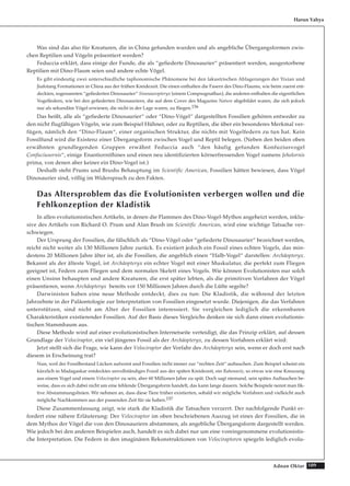 109Adnan Oktar
Was sind das also für Kreaturen, die in China gefunden wurden und als angebliche Übergangsformen zwis-
chen Reptilien und Vögeln präsentiert werden?
Feduccia erklärt, dass einige der Funde, die als “gefiederte Dinosaurier“ präsentiert werden, ausgestorbene
Reptilien mit Dino-Flaum seien und andere echte Vögel.
Es gibt eindeutig zwei unterschiedliche taphonomische Phänomene bei den lakustrischen Ablagerungen der Yixian und
Jiufotang Formationen in China aus der frühen Kreidezeit. Die einen enthalten die Fasern des Dino-Flaums, wie beim zuerst ent-
deckten, sogenannten “gefiederten Dinosaurier“ Sinosauropteryx (einem Compsognathus), die anderen enthalten die eigentlichen
Vogelfedern, wie bei den gefiederten Dinosauriern, die auf dem Cover des Magazins Nature abgebildet waren, die sich jedoch
nur als sekundäre Vögel erwiesen, die nicht in der Lage waren, zu fliegen.156
Das heißt, alle als “gefiederte Dinosaurier“ oder “Dino-Vögel“ dargestellten Fossilien gehören entweder zu
den nicht flugfähigen Vögeln, wie zum Beispiel Hühner, oder zu Reptilien, die über ein besonderes Merkmal ver-
fügen, nämlich den “Dino-Flaum“, einer organischen Struktur, die nichts mit Vogelfedern zu tun hat. Kein
Fossilfund wird die Existenz einer Übergangsform zwischen Vogel und Reptil belegen. (Neben den beiden oben
erwähnten grundlegenden Gruppen erwähnt Feduccia auch “den häufig gefunden Konfuziusvogel
Confuciusornis“, einige Enantiornithines und einen neu identifizierten körnerfressenden Vogel namens Jeholornis
prima, von denen aber keiner ein Dino-Vogel ist.)
Deshalb steht Prums und Brushs Behauptung im Scientific American, Fossilien hätten bewiesen, dass Vögel
Dinosaurier sind, völlig im Widerspruch zu den Fakten.
Das Altersproblem das die Evolutionisten verbergen wollen und die
Fehlkonzeption der Kladistik
In allen evolutionistischen Artikeln, in denen die Flammen des Dino-Vogel-Mythos angeheizt werden, inklu-
sive des Artikels von Richard O. Prum und Alan Brush im Scientific American, wird eine wichtige Tatsache ver-
schwiegen.
Der Ursprung der Fossilien, die fälschlich als “Dino-Vögel oder “gefiederte Dinosaurier“ bezeichnet werden,
reicht nicht weiter als 130 Millionen Jahre zurück. Es existiert jedoch ein Fossil eines echten Vogels, das min-
destens 20 Millionen Jahre älter ist, als die Fossilien, die angeblich einen “Halb-Vogel“ darstellen: Archäopteryx.
Bekannt als der älteste Vogel, ist Archäopteryx ein echter Vogel mit einer Muskulatur, die perfekt zum Fliegen
geeignet ist, Federn zum Fliegen und dem normalen Skelett eines Vogels. Wie können Evolutionisten nur solch
einen Unsinn behaupten und andere Kreaturen, die erst später lebten, als die primitiven Vorfahren der Vögel
präsentieren, wenn Archäopteryx bereits vor 150 Millionen Jahren durch die Lüfte segelte?
Darwinisten haben eine neue Methode entdeckt, dies zu tun: Die Kladistik, die während der letzten
Jahrzehnte in der Paläontologie zur Interpretation von Fossilien eingesetzt wurde. Diejenigen, die das Verfahren
unterstützen, sind nicht am Alter der Fossilien interessiert. Sie vergleichen lediglich die erkennbaren
Charakteristiken existierender Fossilien. Auf der Basis dieses Vergleichs denken sie sich dann einen evolutionis-
tischen Stammbaum aus.
Diese Methode wird auf einer evolutionistischen Internetseite verteidigt, die das Prinzip erklärt, auf dessen
Grundlage der Velociraptor, ein viel jüngeres Fossil als der Archäopteryx, zu dessen Vorfahren erklärt wird:
Jetzt stellt sich die Frage, wie kann der Velociraptor der Vorfahr des Archäopteryx sein, wenn er doch erst nach
diesem in Erscheinung trat?
Nun, weil der Fossilbestand Lücken aufweist und Fossilien nicht immer zur “rechten Zeit“ auftauchen. Zum Beispiel scheint ein
kürzlich in Madagaskar entdecktes unvollständiges Fossil aus der späten Kreidezeit, ein Rahonavis, so etwas wie eine Kreuzung
aus einem Vogel und einem Velociraptor zu sein, aber 60 Millionen Jahre zu spät. Doch sagt niemand, sein spätes Auftauchen be-
weise, dass es sich dabei nicht um eine fehlende Übergangsform handelt, das kann lange dauern. Solche Beispiele nennt man fik-
tive Abstammungslinien. Wir nehmen an, dass diese Tiere früher existierten, sobald wir mögliche Vorfahren und vielleicht auch
mögliche Nachkommen aus der passenden Zeit für sie haben.157
Diese Zusammenfassung zeigt, wie stark die Kladistik die Tatsachen verzerrt. Der nachfolgende Punkt er-
fordert eine nähere Erläuterung: Der Velociraptor im oben beschriebenen Auszug ist eines der Fossilien, die in
dem Mythos der Vögel die von den Dinosauriern abstammen, als angebliche Übergangsform dargestellt werden.
Wie jedoch bei den anderen Beispielen auch, handelt es sich dabei nur um eine voreingenommene evolutionistis-
che Interpretation. Die Federn in den imaginären Rekonstruktionen von Velociraptoren spiegeln lediglich evolu-
Harun Yahya
 