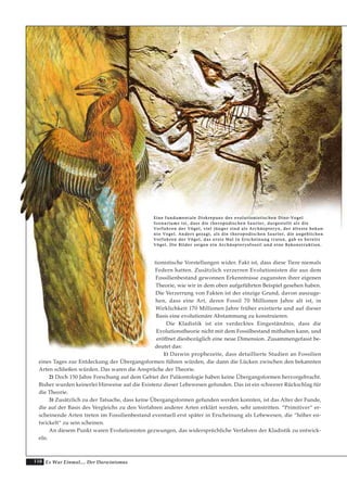 110 Es War Einmal.... Der Darwinismus
tionistische Vorstellungen wider. Fakt ist, dass diese Tiere niemals
Federn hatten. Zusätzlich verzerren Evolutionisten die aus dem
Fossilienbestand gewonnen Erkenntnisse zugunsten ihrer eigenen
Theorie, wie wir in dem oben aufgeführten Beispiel gesehen haben.
Die Verzerrung von Fakten ist der einzige Grund, davon auszuge-
hen, dass eine Art, deren Fossil 70 Millionen Jahre alt ist, in
Wirklichkeit 170 Millionen Jahre früher existierte und auf dieser
Basis eine evolutionäre Abstammung zu konstruieren.
Die Kladistik ist ein verdecktes Eingeständnis, dass die
Evolutionstheorie nicht mit dem Fossilbestand mithalten kann, und
eröffnet diesbezüglich eine neue Dimension. Zusammengefasst be-
deutet das:
1) Darwin prophezeite, dass detaillierte Studien an Fossilien
eines Tages zur Entdeckung der Übergangsformen führen würden, die dann die Lücken zwischen den bekannten
Arten schließen würden. Das waren die Ansprüche der Theorie.
2) Doch 150 Jahre Forschung auf dem Gebiet der Paläontologie haben keine Übergangsformen hervorgebracht.
Bisher wurden keinerlei Hinweise auf die Existenz dieser Lebewesen gefunden. Das ist ein schwerer Rückschlag für
die Theorie.
3) Zusätzlich zu der Tatsache, dass keine Übergangsformen gefunden werden konnten, ist das Alter der Funde,
die auf der Basis des Vergleichs zu den Vorfahren anderer Arten erklärt werden, sehr umstritten. “Primitiver“ er-
scheinende Arten treten im Fossilienbestand eventuell erst später in Erscheinung als Lebewesen, die “höher en-
twickelt“ zu sein scheinen.
An diesem Punkt waren Evolutionisten gezwungen, das widersprüchliche Verfahren der Kladistik zu entwick-
eln.
EEiinnee ffuunnddaammeennttaallee DDiisskkrreeppaannzz ddeess eevvoolluuttiioonniissttiisscchheenn DDiinnoo--VVooggeell
SSzzeennaarriiuummss iisstt,, ddaassss ddiiee tthheerrooppooddiisscchheenn SSaauurriieerr,, ddaarrggeesstteelllltt aallss ddiiee
VVoorrffaahhrreenn ddeerr VVööggeell,, vviieell jjüünnggeerr ssiinndd aallss AArrcchhääoopptteerryyxx,, ddeerr äälltteessttee bbeekkaann--
nnttee VVooggeell.. AAnnddeerrss ggeessaaggtt,, aallss ddiiee tthheerrooppooddiisscchheenn SSaauurriieerr,, ddiiee aannggeebblliicchheenn
VVoorrffaahhrreenn ddeerr VVööggeell,, ddaass eerrssttee MMaall iinn EErrsscchheeiinnuunngg ttrraatteenn,, ggaabb eess bbeerreeiittss
VVööggeell.. DDiiee BBiillddeerr zzeeiiggeenn eeiinn AArrcchhääoopptteerryyxxffoossssiill uunndd eeiinnee RReekkoonnssttrruukkttiioonn..
 
