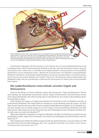 111Adnan Oktar
Evolutionisten behaupten, der Darwinismus sei eine Theorie, die auf wissenschaftlichen Beweisen und
Grundlagen basiert. Mit der Entwicklung der Kladistik wurde klar, dass der Darwinismus diesem Anspruch
nicht gerecht wird, sondern dass es sich dabei um ein Dogma handelt, in dessen Interesse wissenschaftliche
Erkenntnisse verzerrt dargestellt werden - ähnlich dem Lyssenkoismus, der offiziellen wissenschaftlichen
Doktrin der Sowjetunion zur Zeit Stalins. Dabei handelte es sich um eine unsinnige Theorie von Trofim Lyssenko,
der die Gesetze der Genetik ablehnte und Lamarcks Theorie der Vererbung erworbener Eigenschaften und
Fähigkeiten folgte. Wie der Lyssenkoismus wurde auch der Darwinismus als Theorie ohne wissenschaftliche
Basis enttarnt.
Die unüberbrückbaren Unterschiede zwischen Vögeln und
Dinosauriern
Nicht nur die Theorie von Prum und Brush, sondern alle Versionen der “Vögel sind Dinosaurier“ Theorie
sind widerlegt. Die anatomischen Unterschiede zwischen Vögeln und Dinosauriern sind durch keinen Prozess
der Evolution überbrückbar. Hier stelle ich einige dieser Unterschiede dar, die in meinen anderen Büchern detail-
liert beschrieben werden:
1) Die Struktur der Lungen von Vögeln unterscheidet sich wesentlich von der von Reptilien und allen an
Land lebenden Wirbeltieren. Bei Vögeln fließt die Atemluft nur in einer Richtung durch die Lungen. Auf diese
Weise können Vögel konstant Sauerstoff einatmen und gleichzeitig Kohlendioxid abgeben. Es ist unmöglich, dass
sich diese Struktur, die nur Vögeln zueigen ist, aus den Lungen auf dem Land lebender Wirbeltiere entwickelt
haben könnte. Jedes Lebewesen, dessen Atemsystem aus einer Übergangsform dieser Strukturen bestünde, kön-
nte nicht atmen und somit nicht überleben.158
2) Bei embryologischen Vergleichen von Vögeln und Reptilien, die 2002 von Alan Feduccia und Julie Nowicki
durchgeführt wurden, zeigten sich Unterschiede in der Struktur der Gliedmaßen, die durch Evolution nicht erk-
lärbar sind.159
3) Ein Vergleich der Schädel der beiden Gruppen brachte die gleiche Erkenntnis. Aus einer Studie von 1999
zog Andre Elzanowski die Schlussfolgerung, dass “keine vogeltypischen Merkmale an den Kiefern und den Gaumen
von Dromaeosauriern festzustellen waren“.160
Harun Yahya
EEiinn 8800 MMiilllliioonneenn JJaahhrree aalltteess VVeelloocciirraappttoorrffoossssiill uunndd ddaanneebbeenn sseeiinnee aannggeebblliicchhee RReekkoonnssttrruukkttiioonn..
VVeelloocciirraappttoorr iisstt eeiinnss ddeerr FFoossssiilliieenn,, ddiiee aallss aannggeebblliicchhee ÜÜbbeerrggaannggssffoorrmm hheerrhhaalltteenn mmüüsssseenn ffüürr ddaass
MMäärrcchheenn,, wwiiee VVööggeell ssiicchh aauuss SSaauurriieerrnn eennttwwiicckkeelltt hhaabbeenn ssoolllleenn.. DDoocchh aauucchh ddaass iisstt nnuurr eeiinnee
vvoorruurrtteeiillssbbeehhaafftteettee IInntteerrpprreettaattiioonn ddeerr EEvvoolluuttiioonniisstteenn.. DDiiee FFeeddeerrnn iinn ddiieesseerr ZZeeiicchhnnuunngg ssiinndd vvöölllliigg
aauuss ddeerr LLuufftt ggeeggrriiffffeenn;; eess ggiibbtt kkeeiinneerrlleeii BBeewweeiiss,, ddaassss eerr FFeeddeerrnn hhaattttee..
 