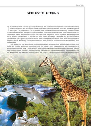113Adnan Oktar
SCHLUSSFOLGERUNG
I
n seinem Buch The Structure of Scientific Revolutions (Die Struktur wissenschaftlicher Revolutionen) beschäftigt
sich der Professor der Philosophie und Wissenschaftsgeschichte Thomas Kuhn mit dem Konzept vom
Paradigma - zu jeder Zeit der Geschichte anerkannte wissenschaftliche Weltanschauung. Manchmal fühlen
sich Wissenschaftler mit einem Paradigma verbunden, dann aber stellt sich durch neue Entdeckungen und
Erkenntnisse heraus, dass dieses Paradigma falsch war. Zum Beispiel das damals allgemein akzeptierte geozen-
trische Weltbild von Ptolemäus. Es handelte sich dabei um ein beständiges Paradigma, aber es wurde durch die
Entdeckungen von Kopernikus gestürzt, und ein neues Paradigma trat an dessen Stelle. Kuhn zufolge erlebt die
wissenschaftliche Welt häufig Paradigmenwechsel, die dann jeweils als “wissenschaftliche Revolutionen“ beze-
ichnet werden.
Kuhn betont, dass eine beträchtliche Anzahl Wissenschaftler stets bemüht ist, bestehende Paradigmen zu er-
halten. Mit anderen Worten, sie sind konservativ. Aus diesem Grund sind diejenigen, die wissenschaftliche
Revolutionen auslösen, nach Kuhns Meinung normalerweise keine wissenschaftlichen Autoritäten, sondern
junge Wissenschaftler, die diese Gebiete gerade erst erkunden und außerhalb bestehender Machtstrukturen ste-
hen. Kuhn zitiert den bekannten Wissenschaftler Max Planck: “Eine neue wissenschaftliche Wahrheit triumphiert
Harun Yahya
 
