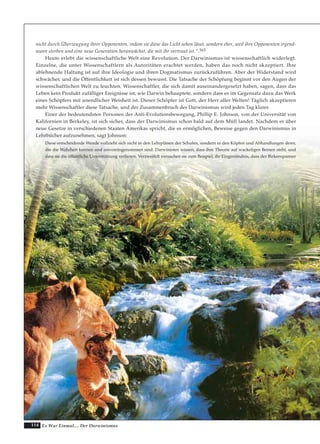 114 Es War Einmal.... Der Darwinismus
nicht durch Überzeugung ihrer Opponenten, indem sie diese das Licht sehen lässt, sondern eher, weil ihre Opponenten irgend-
wann sterben und eine neue Generation heranwächst, die mit ihr vertraut ist.“.163
Heute erlebt die wissenschaftliche Welt eine Revolution. Der Darwinismus ist wissenschaftlich widerlegt.
Einzelne, die unter Wissenschaftlern als Autoritäten erachtet werden, haben das noch nicht akzeptiert. Ihre
ablehnende Haltung ist auf ihre Ideologie und ihren Dogmatismus zurückzuführen. Aber der Widerstand wird
schwächer, und die Öffentlichkeit ist sich dessen bewusst. Die Tatsache der Schöpfung beginnt vor den Augen der
wissenschaftlichen Welt zu leuchten. Wissenschaftler, die sich damit auseinandergesetzt haben, sagen, dass das
Leben kein Produkt zufälliger Ereignisse ist, wie Darwin behauptete, sondern dass es im Gegensatz dazu das Werk
eines Schöpfers mit unendlicher Weisheit ist. Dieser Schöpfer ist Gott, der Herr aller Welten! Täglich akzeptieren
mehr Wissenschaftler diese Tatsache, und der Zusammenbruch des Darwinismus wird jeden Tag klarer.
Einer der bedeutendsten Personen der Anti-Evolutionsbewegung, Phillip E. Johnson, von der Universität von
Kalifornien in Berkeley, ist sich sicher, dass der Darwinismus schon bald auf dem Müll landet. Nachdem er über
neue Gesetze in verschiedenen Staaten Amerikas spricht, die es ermöglichen, Beweise gegen den Darwinismus in
Lehrbücher aufzunehmen, sagt Johnson:
Diese entscheidende Wende vollzieht sich nicht in den Lehrplänen der Schulen, sondern in den Köpfen und Abhandlungen derer,
die die Wahrheit kennen und unvoreingenommen sind. Darwinisten wissen, dass ihre Theorie auf wackeligen Beinen steht, und
dass sie die öffentliche Unterstützung verlieren. Verzweifelt versuchen sie zum Beispiel, ihr Eingeständnis, dass der Birkenspanner
 