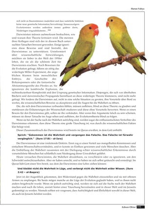 115Adnan Oktar
sich nicht an Baumstämmen niederlässt und dass natürliche Selektion
keine neue genetische Information hervorbringt, hinauszuzögern.
Evolutionisten werden außerdem immer geübter darin,
Niederlagen wegzudiskutieren…164
Darwinisten müssen aufmerksam beobachten, wie
und warum ihre Theorie kritisiert wird. Die meisten
ihrer Kollegen sind sich der in diesem Buch unter-
suchten Tatsachen bewusst geworden. Einige ignori-
eren diese Beweise und sind bestrebt, den
Darwinismus zu unterstützen. Uninformiert
über wissenschaftliche Entwicklungen,
möchten sie lieber in der Welt der 1950er
leben, die sie als die schönste Zeit für
Darwinisten erachten. Nach Beweisen für
die Evolution gefragt, führen sie eifrig das
widerlegte Miller-Experiment, die ange-
blichen Kiemen beim menschlichen
Embryo, die Geschichte des
Birkenspanners oder die fantastische
Abstammungsreihe des Pferdes an. Sie
ignorieren die kambrische Explosion, die
nichtreduzierbare Komplexität und den Ursprung genetischer Information. Diejenigen, die sich von überholten
Büchern und darwinistischer Propaganda beeinflusst an diese widerlegte Theorie klammern, sind nicht mehr
gefragt. Wir fordern die Darwinisten auf, nicht in eine solche Situation zu geraten, ihre Vorurteile über Bord zu
werfen, die wissenschaftlichen Beweise zu akzeptieren und die Augen für die Wahrheit zu öffnen.
Die, die sich dem Darwinismus verbunden fühlen, müssen aufhören, blind an diese Theorie zu glauben und
stattdessen die Erläuterungen der Wissenschaft studieren und diese ohne Vorurteile bewerten. Wenn es einen
Beweis für den Darwinismus gibt, sollen sie ihn verkünden. Aber wenn ihre Argumente falsch zu sein scheinen,
müssen sie dieser Tatsache ins Auge sehen und aufhören, der Evolutionstheorie blind zu folgen.
Wenn sie bei der Suche nach der Wahrheit aufrichtig sind, werden sogar die enthusiastischsten Verfechter des
Darwinismus erkennen, dass diese Theorie eine große Täuschung ist, was durch die wissenschaftlichen Fakten
klar belegt wird.
Dieser Zusammenbruch des Darwinismus wird bereits im Quran erwähnt, in dem Gott enthüllt:
Sprich: "Gekommen ist die Wahrheit und vergangen das Falsche. Das Falsche ist fürwahr
vergänglich." (Sure 17:81 - al-Isra)
Der Darwinismus ist eine irreleitende Doktrin. Einst zog er einen Vorteil aus mangelhaften Kenntnissen und
einfachem Wissenschaftsverständnis, und er konnte an Einfluss gewinnen und viele Menschen täuschen. Aber
die Enthüllung der Wahrheit zusammen mit der Darlegung echter wissenschaftlicher Erkenntnisse durch
vorurteilsfreie Menschen hat schließlich zum Niedergang dieser Unwahrheit geführt.
Heute versuchen Darwinisten, die Wahrheit abzulehnen, zu verschleiern oder zu ignorieren, um den
Schwindel aufrechtzuerhalten. Aber sie haben unrecht, und so haben sie sich selbst getäuscht und erniedrigt. Im
Quran hält Gott einen Vers bereit, aus dem die Darwinisten eine Lehre ziehen können:
Und kleidet nicht die Wahrheit in Lüge, und verbergt nicht die Wahrheit wider Wissen. (Sure
2:42 – al-Baqara)
Jetzt ist der Augenblick gekommen, den Widerstand gegen die Wahrheit einzustellen und sie mit offenen
Armen zu empfangen. Bis heute mögen manche an die Lüge der Evolution geglaubt haben, weil es ihnen nicht
anders beigebracht wurde. Wenn sie jedoch aufrichtig sind, werden sie sich auf die Suche nach der Wahrheit
machen und nach ihr leben, anstatt hinter einer Täuschung herzulaufen und in dieser Welt und im Jenseits
gedemütigt zu werden. Niemals sollten wir vergessen, dass Aufrichtigkeit und Ehrlichkeit sowohl in dieser Welt,
als auch im Jenseits belohnt werden.
Harun Yahya
 