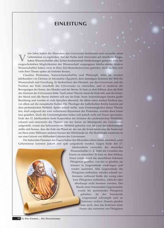 10 Es War Einmal.... Der Darwinismus
EINLEITUNG
V
iele Jahre haben die Menschen das Universum beobachtet und versucht, seine
Geheimnisse zu ergründen. Auf der Suche nach Antworten auf rätselhafte Fragen
haben Wissenschaftler aller Zeiten fundamentale Entdeckungen gemacht, trotz der
eingeschränkten Möglichkeiten der Wissenschaft vergangener Jahrhunderte. Andere
Wissenschaftler haben zwar in ihrer Zeit Bemerkenswertes geleistet, doch stellten sich
viele ihrer Thesen später als Irrtümer heraus.
Claudius Ptolemäus, Naturwissenschaftler und Philosoph, lebte im zweiten
Jahrhundert vor Christus in Alexandria (Ägypten), dem damaligen Zentrum der Welt für
Wissenschaft und Forschung. Er beobachtete den Himmel, um das Universum und die
Position der Erde innerhalb des Universums zu erforschen, und er studierte die
Bewegungen der Sonne, des Mondes und der Sterne. Er kam zu dem Schluss, dass die Erde
das Zentrum des Universums bilde. Nach seiner Theorie stand die Erde still, und die Sonne,
der Mond und alle Sterne drehten sich um die Erde. Seine Aufzeichungen fanden große
Beachtung und wurden in viele Sprachen übersetzt. Sie übten einen starken Einfluss aus,
vor allem auf die europäische Kultur. Die Theologie der katholischen Kirche basierte auf
dem ptolemäischen Weltbild. Später jedoch stellte man Unstimmigkeiten dieser Theorie
fest, doch aufgrund der weit verbreiteten Reputation des Ptolemäus, wurden diese kaum
laut geäußert. Doch die Unstimmigkeiten ließen sich jedoch nicht auf Dauer ignorieren.
Ende des 15. Jahrhunderts hatte Kopernikus die Irrtümer des ptolemäischen Weltbildes
erkannt und seinerseits die Theorie von der Sonne als Mittelpunkt des Universums
aufgestellt, womit das heliozentrische Weltbild geborten war. Im Lauf der Jahrhunderte
stellte sich heraus, dass die Erde ein Planet ist, der um die Sonne kreist und die Sonne nur
ein Stern unter Millionen anderen Sternen der Milchstraße ist. Die Milchstraße wiederum ist
nur eine Galaxie von Milliarden Galaxien des Universums.
Die lodernden Flammen des Feuers haben den Menschen schon immer fasziniert, seine
Geheimnisse konnten jedoch erst spät aufgedeckt werden. Gegen Ende des 17.
Jahrhunderts versuchte der deutscher
Wissenschaftler G. E. Stahl die Ursachen des
Feuers zu erforschen. Er kam zu dem Schluss,
Feuer werde durch die unsichtbare Substanz
Phlogiston genährt, von der er glaubte, sie
können in Gegenstände eindringen und
wieder austreten. Alle Gegenstände die
Phlogiston enthielten, würden schnell ver-
brennen, während Stoffe die wenig oder
kein Phlogiston enthielten, schlecht oder
überhaupt nicht brennen würden. Der
Rauch eines brennenden Gegenstandes
wurde für austretendes Phlogiston
gehalten, da der brennende
Gegenstand schrumpft und an
Substanz verliert. Damals glaubte
man auch, dass das Ersticken eines
Feuers das Austreten von Phlogiston
CCllaauuddiiuuss PPttoolleemmääuuss
 