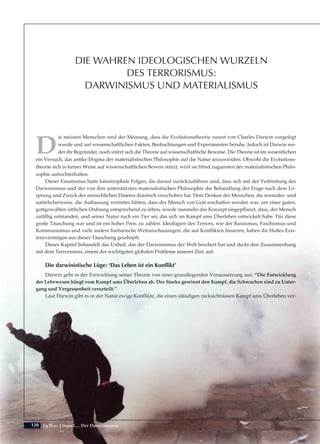 120
D
ie meisten Menschen sind der Meinung, dass die Evolutionstheorie zuerst von Charles Darwin vorgelegt
wurde und auf wissenschaftlichen Fakten, Beobachtungen und Experimenten beruhe. Jedoch ist Darwin we-
der ihr Begründer, noch stützt sich die Theorie auf wissenschaftliche Beweise. Die Theorie ist im wesentlichen
ein Versuch, das antike Dogma der materialistischen Philosophie auf die Natur anzuwenden. Obwohl die Evolutions-
theorie sich in keiner Weise auf wissenschaftlichen Beweis stützt, wird sie blind zugunsten der materialistischen Philo-
sophie aufrechterhalten.
Dieser Fanatismus hatte katastrophale Folgen, die darauf zurückzuführen sind, dass sich mit der Verbreitung des
Darwinismus und der von ihm unterstützten materialistischen Philosophie die Behandlung der Frage nach dem Ur-
sprung und Zweck des menschlichen Daseins drastisch verschoben hat. Dem Denken der Menschen, die normaler- und
natürlicherweise‚ die Auffassung vertreten hätten, dass der Mensch von Gott erschaffen worden war, um einer guten,
gottgewollten sittlichen Ordnung entsprechend zu leben, wurde nunmehr das Konzept eingepflanzt, dass‚ der Mensch
zufällig entstanden, und seiner Natur nach ein Tier sei, das sich im Kampf ums Überleben entwickelt habe. Für diese
große Täuschung war und ist ein hoher Preis zu zahlen. Ideologien des Terrors, wie der Rassismus, Faschismus und
Kommunismus und viele andere barbarische Weltanschauungen, die auf Konflikten basieren, haben ihr bloßes Exis-
tenzvermögen aus dieser Täuschung geschöpft.
Dieses Kapitel behandelt das Unheil, das der Darwinismus der Welt beschert hat und deckt den Zusammenhang
mit dem Terrorismus, einem der wichtigsten globalen Probleme unserer Zeit, auf.
Die darwinistische Lüge: ‘Das Leben ist ein Konflikt’
Darwin geht in der Entwicklung seiner Theorie von einer grundlegenden Voraussetzung aus: “Die Entwicklung
der Lebewesen hängt vom Kampf ums Überleben ab. Der Starke gewinnt den Kampf, die Schwachen sind zu Unter-
gang und Vergessenheit verurteilt.”
Laut Darwin gibt es in der Natur ewige Konflikte, die einen ständigen rücksichtslosen Kampf ums Überleben ver-
Es War Einmal.... Der Darwinismus
DIE WAHREN IDEOLOGISCHEN WURZELN
DES TERRORISMUS:
DARWINISMUS UND MATERIALISMUS
 
