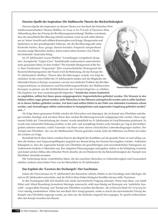 Es War Einmal.... Der Darwinismus122
Darwins Quelle der Inspiration: Die Malthussche Theorie der Rücksichtslosigkeit
Darwins Quelle der Inspiration zu diesem Thema war das Buch des britischen Wirt-
schaftswissenschaftlers Thomas Malthus An Essay on the Principle of Population (Eine
Abhandlung über das Prinzip der Bevölkerungsentwicklung). Malthus errechnete,
dass die menschliche Bevölkerung schnell zunimmt, wenn sie sich selbst überlas-
sen ist. Seiner Ansicht nach zählten Katastrophen wie Kriege, Hungersnöte und
Epidemien zu den grundlegenden Faktoren, die die Bevölkerungszahl unter
Kontrolle hielten. Kurz gesagt, diesem brutalen Anspruch entsprechend
mussten einige Menschen sterben, damit andere leben konnten. Das Überle-
ben bedeutete ‘dauernder Krieg’.
Im 19. Jahrhundert waren Malthus’ Vorstellungen weitgehend akzep-
tiert. Europäische “Upper Class” Intellektuelle insbesondere unterstützten
seine grausamen Ideen. In dem Artikel “The Scientific Background of the Na-
zi ‘Race Purification’ Programme” (Der wissenschaftliche Hintergrund des
Rassenreinheitsprogramms der Nazis) wird die Bedeutung, die das Europa des
19. Jahrhunderts Malthus’ Thesen über Bevölkerungen zumaß, wie folgt be-
schrieben: In der ersten Hälfte des 19. Jahrhunderts fanden sich die Mitglieder der
führenden Klasse in Europa zusammen, um das neu entdeckte Problem des Bevölke-
rungswachstums zu diskutieren und Durchführungsmethoden des Malthusschen
Konzepts zu planen, um die Sterblichkeitsrate der Unterprivilegierten zu erhöhen.
Das Ergebnis war, kurz zusammengefaßt folgendes: “Anstatt den Armen Sauberkeit
zu empfehlen, sollten bei ihnen genau entgegengesetzte Angewohnheiten gefördert werden. Die Strassen in den
Städten sollten enger gebaut werden, mehr Menschen in den Häusern untergebracht werden und es sollte Epidemi-
en in diesen Städten gefördert werden. Auf dem Land sollten Dörfer in der Nähe von stehenden Gewässern erbaut
werden, und Ansiedlungen sollten insbesondere in Sumpfgebieten und ungesunder Umgebung gefördert werden”
usw...3
Als Folge dieser grausamen Politik würden die Schwachen und diejenigen, die im Kampf ums Überleben unterlie-
gen würden, beseitigt, und auf diese Weise dem raschen Bevölkerungszuwachs entgegengewirkt werden. Diese soge-
nannte Politik der ‘Unterdrückung der Armen’ wurde tatsächlich im 19. Jahrhundert in Groß Britannien praktiziert. Es
wurde eine industrielle Ordnung errichtet, in der acht- und neunjährige Kinder sechs Stunden pro Tag in den Kohlen-
gruben arbeiten mussten, wobei Tausende von ihnen unter diesen schrecklichen Lebensbedingungen starben. Der
‘Kampf ums Überleben’, der von der Malthusschen Theorie gefordert wurde, hatte für Millionen von Briten ein Leben
des Leidens zur Folge.
Beeinflußt durch diese Ideen wendete Darwin den Begriff des Konfliktes auf die gesamte Natur an und schlug vor,
dass die Starken und Anpassungsfähigsten siegreich aus diesem Krieg des Daseins hervorgehen würden. Außerdem
behauptete er, dass der sogenannte Kampf ums Überleben ein gerechtfertigtes und unveränderliches Naturgesetz sei.
Andererseits forderte er Menschen auf, ihre religiösen Überzeugungen aufzugeben, indem er die Schöpfung verneinte
und damit auf den Abbau aller ethischen Werte abzielte, die ein Hindernis für die Rücksichtslosigkeit des ‘Kampfs ums
Überleben’ darstellen konnten.
Die Verbreitung dieser verderblichen Ideen, die den einzelnen Menschen zu Unbarmherzigkeit und Grausamkeit
anleiten, forderte einen hohen Preis von der Menschheit im 20. Jahrhundert.
Das Ergebnis des ‘Gesetzes des Dschungels’: Der Faschismus
Indem der Darwinismus im 19. Jahrhundert den Rassismus schürte, bildete er die Grundlage einer Ideologie, die
sich im 20. Jahrhundert entwickeln, und die Welt in ihren bisher blutigsten Konflikt stürzen sollte: Nazismus.
In den Nazidogmen läßt sich deutlich eine starke darwinistische Prägung erkennen. Wenn man diese, von Adolf
Hitler und Alfred Rosenberg formulierte Ideologie untersucht, stößt man häufig auf Konzepte wie ‘natürliche Aus-
wahl’, ‘ausgewählte Paarung’ und ‘Kampf ums Überleben zwischen den Rassen’, die in Darwins Buch Der Ursprung der
Arten ständig wiederkehren. Hitler hat sein Buch Mein Kampf genannt, wobei er durch das darwinistische Prinzip des
Kampfs ums Überleben angeregt wurde, aus dem nur die Stärksten siegreich hervorgingen. Er spricht insbesondere
über den Kampf zwischen den Rassen:
Thomas Robert Malthus
 
