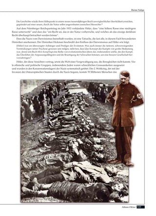 123Adnan Oktar
Harun Yahya
Die Geschichte würde ihren Höhepunkt in einem neuen tausendjährigen Reich unvergleichlicher Herrlichkeit erreichen,
gegründet auf einer neuen, durch die Natur selbst angeordneten rassischen Hierarchie.4
Auf dem Nürnberger Reichsparteitag im Jahr 1933 verkündete Hitler, dass “eine höhere Rasse eine niedrigere
Rasse unterwerfe” und dass das “ein Recht sei, das in der Natur vorherrsche, und welches als das einzige denkbare
Recht überhaupt betrachtet werden könne”.
Dass die Nazis vom Darwinismus beeinflußt wurden, ist eine Tatsache, die fast alle, in diesem Fach bewanderten
Historiker anerkennen. Der Historiker Hickman beschreibt den Einfluss des Darwinismus auf Hitler wie folgt:
(Hitler) war ein überzeugter Anhänger und Prediger der Evolution. Was auch immer die tieferen, schwerwiegenden
Verstrickungen seiner Psychose gewesen sein mögen, steht fest, dass [das Konzept des Kampfs von großer Bedeutung
war, denn] sein Buch Mein Kampf legt eine Reihe von evolutionistischen Ideen dar, insbesondere solche, die den Kampf,
das Überleben der Anpassungsfähigsten und die Beseitigung der Schwachen betonen, um eine bessere Gesellschaft her-
vorzubringen.5
Hitler, der diese Ansichten vortrug, setzte die Welt einer Vergewaltigung aus, die ihresgleichen nicht kannte. Vie-
le ethnische und politische Gruppen, insbesondere Juden waren schrecklichen Grausamkeiten ausgesetzt
und wurden in den Konzentrationslagern der Nazis systematisch getötet. Der 2. Weltkrieg, der mit der
Invasion der Osteuropäischen Staaten durch die Nazis begann, kostete 55 Millionen Menschen das
 