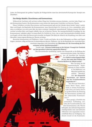 124
Leben. Im Hintergrund der größten Tragödie der Weltgeschichte stand das darwinistische Konzept des ‘Kampfs ums
Überleben’.
Das blutige Bündnis: Darwinismus und Kommunismus
Während die Faschisten sich auf dem rechten Flügel des Sozialdarwinismus befinden, wird der linke Flügel von
den Kommunisten besetzt. Die Kommunisten waren immer die rigorosesten Verfechter von Darwins Theorie.
Dieses Verhältnis zwischen Darwinismus und Kommunismus geht auf die Gründer dieser beiden ‘Ismen’ zurück.
Marx und Engels, die Begründer des Kommunismus, lasen Darwins Buch Der Ursprung der Arten, unmittelbar, nach-
dem es erschienen war und waren über die darin vertretene ‘dialektisch materialistische’ Haltung erstaunt. Der Brief-
wechsel zwischen Marx und Engels enthüllt, dass sie in Darwins Theorie ‘die naturgeschichtliche Grundlage für den
Kommunismus’ enthalten sahen. In seinem Buch Die Dialektik der Natur, das er unter darwinistischem Einfluß schrieb,
war Engels voll des Lobes für Darwin und versuchte, im Kapitel ‘Die Rolle der Arbeit in der Wandlung vom Affen zum
Menschen’ seinen eigenen Beitrag zur Theorie zu leisten.
Russische Kommunisten wie Plekhanov, Lenin, Trotzki und Stalin, die in den Fußstapfen von Marx und Engels
folgten, stimmten völlig mit Darwins Evolutionstheorie überein. Plekhanov, der als der Begründer des russischen Kom-
munismus angesehen wird, betrachtete den Marxismus als ‘die Anwendung des Dar-
winismus auf die Sozialwissenschaft’.6
Trotzki sagte, ‘Darwins Entdeckung ist der höchste Triumph der Dialektik
auf dem gesamten Gebiet der organischen Materie’.7
‘Die darwinistische Ausbildung’ spielte eine Hauptrolle in der Bildung der
kommunistischen Kader. Die Histori-
ker z.B. berichten die Tatsache,
dass Stalin in seiner Jugend religi-
ös war, aber unter dem Einfluss von
Darwins Büchern ein Atheist wurde.8
Mao Tse-tung, der die
kommunistische Staats-
ordnung in China errichte-
te und Millionen von
Menschen getötet hat,
erklärte öffentlich,
dass ‘der chinesische
Sozialismus auf Darwin
und der Evolutionstheorie
begründet ist’.9
Der Harvard Historiker,
James Reeve Pusey, unter-
sucht in seinem Forschungs-
werk China und Charles Darwin
in großem Detail die Wirkung
des Darwinismus auf Mao und
den chinesischen Kommunis-
mus.10
Kurz gesagt, es besteht eine
untrennbare Verbindung zwi-
schen der Evolutionstheorie und
dem Kommunismus. Die Theorie
behauptet, dass lebende Organismen
Zufallsprodukte sind, und stellt dem
Atheismus eine sogenannte wissen-
schaftliche Basis zur Verfügung. Aus
diesem Grund ist der Kommunis-
 