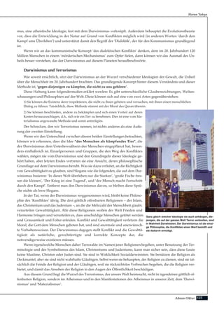 125Adnan Oktar
mus, eine atheistische Ideologie, fest mit dem Darwinismus verknüpft. Außerdem behauptet die Evolutionstheorie
vor, dass die Entwicklung in der Natur auf Grund von Konflikten möglich wird (in anderen Worten ‘durch den
Kampf ums Überleben’) und unterstützt damit den Begriff der ‘Dialektik’, der für den Kommunismus grundlegend
ist.
Wenn wir an das kommunistische Konzept ‘des dialektischen Konflikts’ denken, dem im 20. Jahrhundert 120
Million Menschen in einem ‘mörderischen Mechanismus’ zum Opfer fielen, dann können wir das Ausmaß des Un-
heils besser verstehen, das der Darwinismus auf diesem Planeten heraufbeschwörte.
Darwinismus und Terrorismus
Wie soweit ersichtlich, sitzt der Darwinismus an der Wurzel verschiedener Ideologien der Gewalt, die Unheil
über die Menschheit im 20. Jahrhundert brachten. Das grundlegende Konzept hinter diesem Verständnis und dieser
Methode ist, ‘gegen diejenigen zu kämpfen, die nicht zu uns gehören’.
Diese Haltung kann folgendermaßen erklärt werden: Es gibt unterschiedliche Glaubensrichtungen, Weltan-
schauungen und Philosophien auf der Welt. Diese können sich auf eine von zwei Arten gegenüberstehen:
1) Sie können die Existenz derer respektieren, die nicht zu ihnen gehören und versuchen, mit ihnen einen menschlichen
Dialog zu führen. Tatsächlich, diese Methode stimmt mit der Moral des Quran überein.
2) Sie können beschließen, andere zu bekämpfen und sich einen Vorteil auf deren
Kosten herauszuschlagen, d.h., sich wie ein Tier zu benehmen. Dies ist eine vom Ma-
terialismus angewandte Methode und somit antireligiös.
Der Schrecken, den wir Terrorismus nennen, ist nichts anderes als eine Äuße-
rung der zweiten Einstellung.
Wenn wir den Unterschied zwischen diesen beiden Einstellungen betrachten,
können wir erkennen, dass die Idee “des Menschen als kämpfendes Tier”, die
der Darwinismus dem Unterbewußtsein des Menschen eingepflanzt hat, beson-
ders einflußreich ist. Einzelpersonen und Gruppen, die den Weg des Konfliktes
wählen, mögen nie vom Darwinismus und den Grundregeln dieser Ideologie ge-
hört haben, aber letzten Endes vertreten sie eine Ansicht, deren philosophische
Grundlage auf dem Darwinismus beruht. Was sie dazu verleitet, an die Richtigkeit
von Gewalttätigkeit zu glauben, sind Slogans wie die folgenden, die auf dem Dar-
winismus basieren: ‘In dieser Welt überleben nur die Starken’, ‘große Fische fres-
sen die kleinen’, ‘Der Krieg ist eine Tugend’, und ‘der Mensch macht Fortschritt
durch den Kampf’. Entfernt man den Darwinismus davon, so bleiben diese Sprü-
che nichts als leere Slogans.
In der Tat, wenn der Darwinismus weggenommen wird, bleibt keine Philoso-
phie des ‘Konfliktes’ übrig. Die drei göttlich offenbarten Religionen – der Islam,
das Christentum und das Judentum –, an die die Mehrzahl der Menschheit glaubt,
verurteilen Gewalttätigkeit. Alle diese Religionen wollen der Welt Frieden und
Harmonie bringen und verurteilen es, dass unschuldige Menschen getötet werden
und Grausamkeit und Folter erleiden. Konflikt und Gewalttätigkeit verletzen die
Moral, die Gott dem Menschen geboten hat, und sind anormale und unerwünsch-
te Verhaltensweisen. Der Darwinismus dagegen stellt Konflikt und die Gewalttä-
tigkeit als natürliche, gerechtfertigte und korrekte Konzepte dar, die
notwendigerweise existieren müssen.
Wenn irgendwelche Menschen daher Terrorakte im Namen jener Religionen begehen, unter Benutzung der Ter-
minologie und des Symbolismus des Islam, Christentums und Judentums, kann man sicher sein, dass diese Leute
keine Muslime, Christen oder Juden sind. Sie sind in Wirklichkeit Sozialdarwinisten. Sie benützen die Religion als
Deckmantel, aber sie sind nicht wahrhafte Gläubigen. Selbst wenn sie behaupten, der Religion zu dienen, sind sie tat-
sächlich die Feinde der Religion und der Gläubigen, weil sie rücksichtslos Verbrechen begehen, die die Religion ver-
bietet, und damit das Ansehen der Religion in den Augen der Öffentlichkeit beschädigen.
Aus diesem Grund liegt die Wurzel des Terrorismus, der unsere Welt heimsucht, nicht in irgendeiner göttlich of-
fenbarten Religion, sondern im Atheismus und in den Manifestationen des Atheismus in unserer Zeit, dem ‘Darwi-
nismus’ und ‘Materialismus’.
Harun Yahya
Ganz gleich welcher Ideologie sie auch anhängen, die-
jenigen, die auf der ganzen Welt Terror verbreiten, sind
in Wahrheit Darwinisten. Der Darwinismus ist die einzi-
ge Philosophie, die Konflikten einen Wert beimißt und
sie dadurch ermutigt.
 